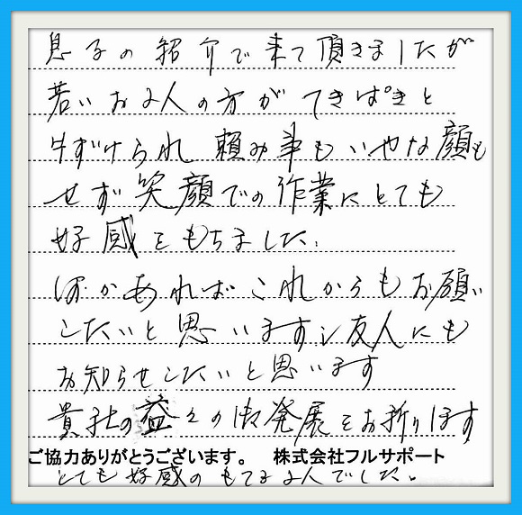 息子の紹介で来て頂きましたが 若いお二人方ができぱきと片付けら れ頼み事もいやな顔をせず笑顔での 作業にとても好感をもちました。 何かあればこれからもお願いしたいと 思いまし友人にもお知らせしたいと 思います。貴社の益々の御発展を お祈りします。とても好感のもてる お二人でした。